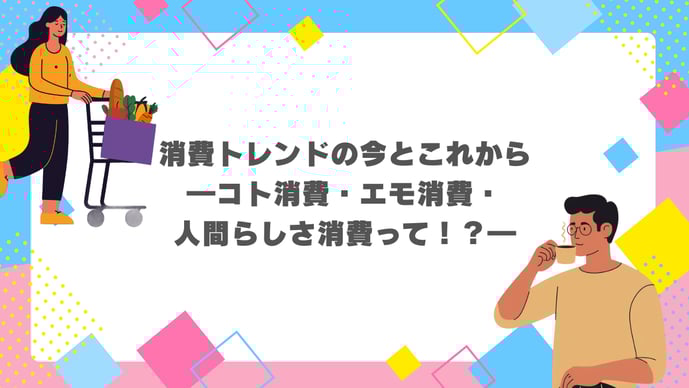 消費トレンドの今とこれから―コト消費・エモ消費・人間らしさ消費って！？―